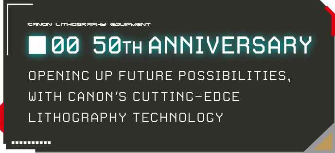 00 50TH ANNIVERSARY OPENING UP FUTURE POSSIBILITIES, WITH CANON’S CUTTING-EDGE LITHOGRAPHY TECHNOLOGY