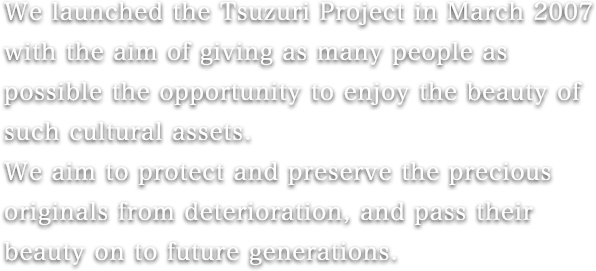 We launched the Tsuzuri Project in March 2007 with the aim of giving as many people as possible the opportunity to enjoy the beauty of such cultural assets.
We aim to protect and preserve the precious originals from deterioration, and pass their beauty on to future generations.