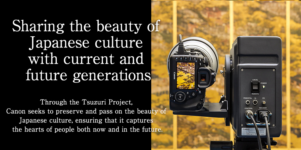 Sharing the beauty of Japanese culture with current and future generations Through the Tsuzuri Project, Canon seeks to preserve and pass on the beauty of Japanese culture, ensuring that it captures the hearts of people both now and in the future.