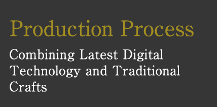 Production Process　Combining Latest Digital Technology and Traditional Crafts
