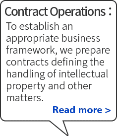 Contract Operations: To establish an appropriate business framework, we prepare contracts defining the handling of intellectual property and other matters. Read more
