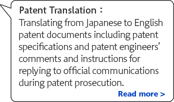Patent translation: Translating from Japanese to English patent documents including patent specifications and patent engineers' comments and instructions for replying to official communications during patent prosecution. Read more