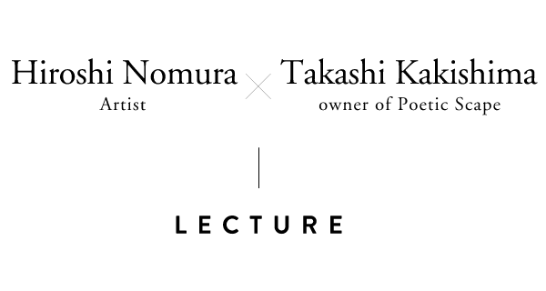 LECTURE Hiroshi Nomura (Artist) × Takashi Kakishima (owner of Poetic Scape)