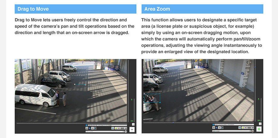 Drag to Move: Drag to Move lets users freely control the direction and speed of the camera’s pan and tilt operations based on the direction and length that an on-screen arrow is dragged. Area Zoom: This function allows users to designate a specific target area (a license plate or suspicious object, for example) simply by using an on-screen dragging motion, upon which the camera will automatically perform pan/tilt/zoom operations, adjusting the viewing angle instantaneously to provide an enlarged view of the designated location.