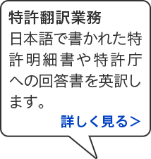 特許翻訳業務 日本語で書かれた特許明細書や特許庁への回答書を英訳します。詳しく見る