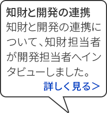 ちざいと開発の連携 とっきょけんりこうしぎょうむ ちざいと開発の連携について、ちざい担当者がかいはつ担当者へインタビューしました。	詳しく見る