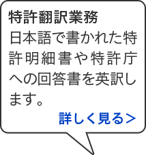 特許翻訳業務 日本語で書かれた特許明細書や特許庁への回答書を英訳します。詳しく見る